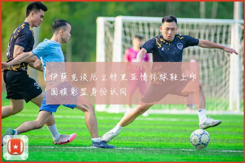 伊萨克谈厄立特里亚情怀球鞋上印国旗彰显身份认同