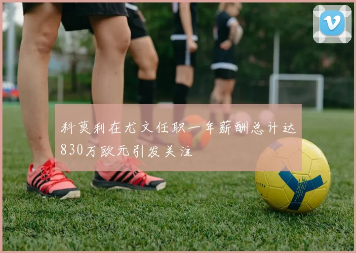 科莫利在尤文任职一年薪酬总计达830万欧元引发关注