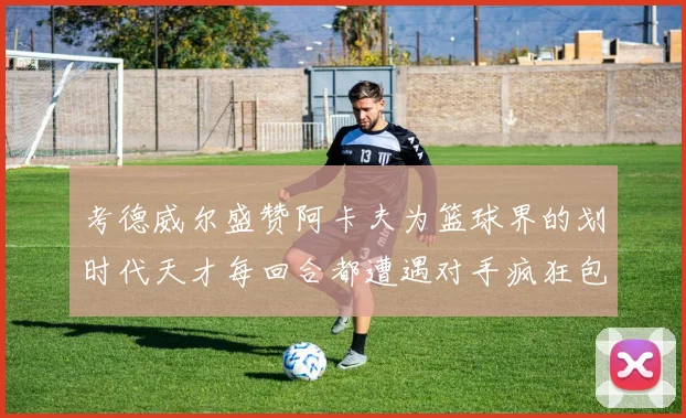 考德威尔盛赞阿卡夫为篮球界的划时代天才每回合都遭遇对手疯狂包夹挑战