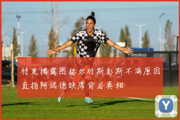 特里揭露图赫尔对斯彭斯不满原因直指阿诺德缺席背后真相