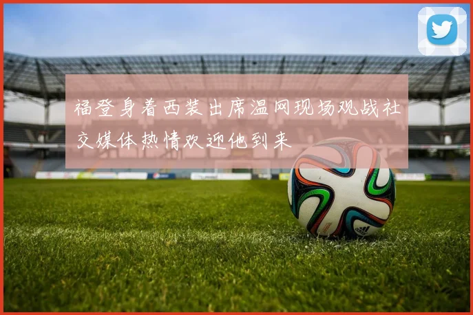 福登身着西装出席温网现场观战社交媒体热情欢迎他到来