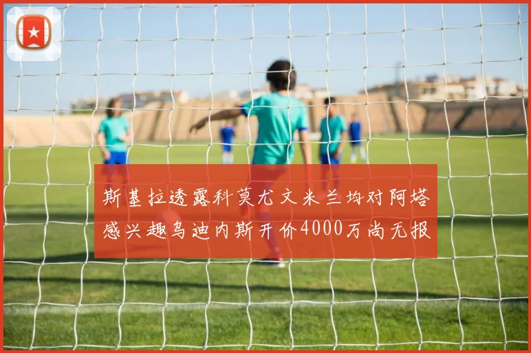 斯基拉透露科莫尤文米兰均对阿塔感兴趣乌迪内斯开价4000万尚无报价