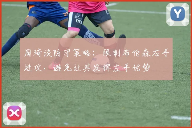 周琦谈防守策略：限制布伦森右手进攻，避免让其发挥左手优势