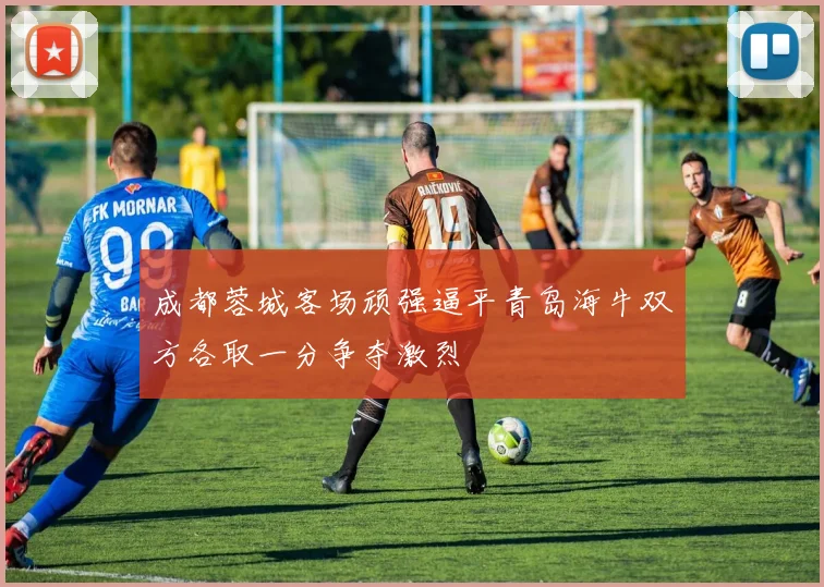 成都蓉城客场顽强逼平青岛海牛双方各取一分争夺激烈