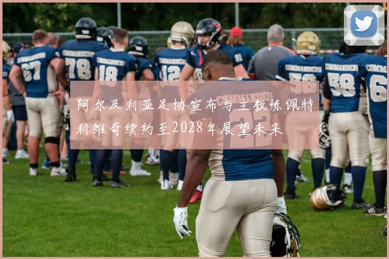 阿尔及利亚足协宣布与主教练佩特科维奇续约至2028年展望未来