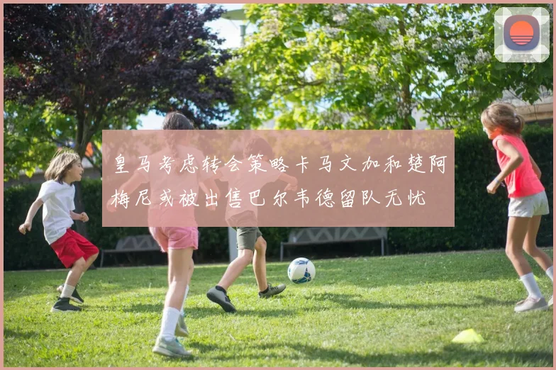 皇马考虑转会策略卡马文加和楚阿梅尼或被出售巴尔韦德留队无忧