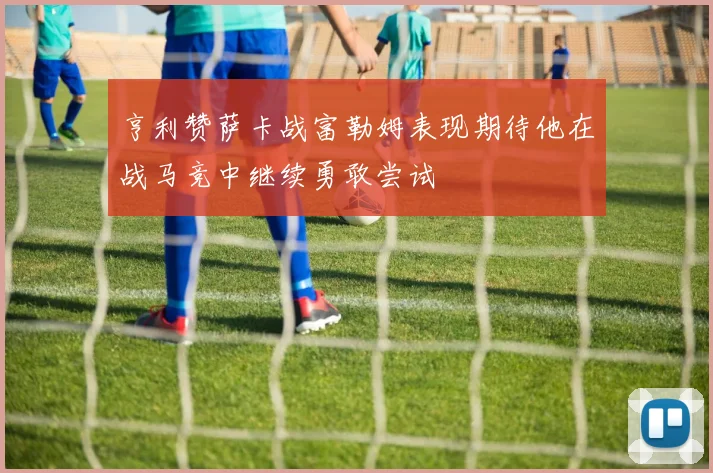 亨利赞萨卡战富勒姆表现期待他在战马竞中继续勇敢尝试