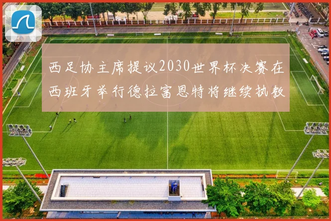 西足协主席提议2030世界杯决赛在西班牙举行德拉富恩特将继续执教国家队