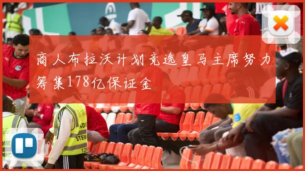 商人布拉沃计划竞选皇马主席努力筹集178亿保证金