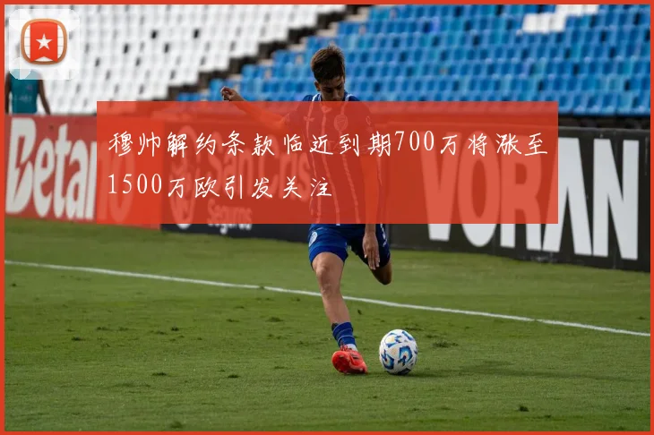 穆帅解约条款临近到期700万将涨至1500万欧引发关注
