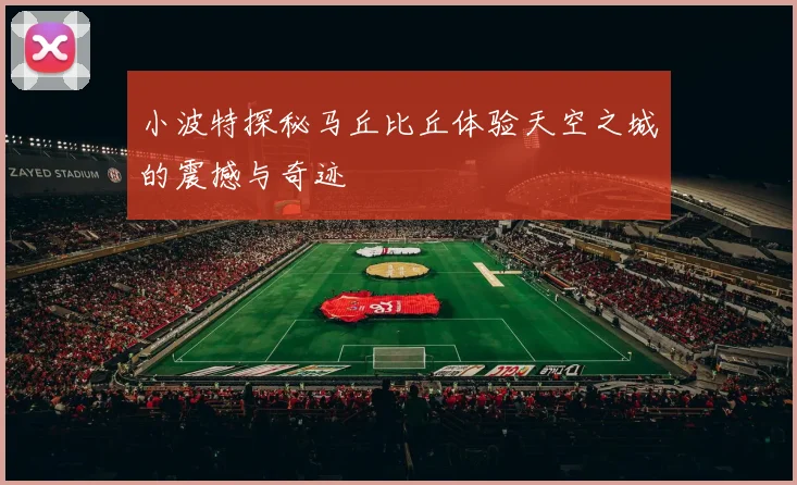 小波特探秘马丘比丘体验天空之城的震撼与奇迹