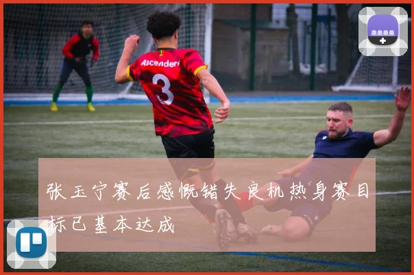 张玉宁赛后感慨错失良机热身赛目标已基本达成