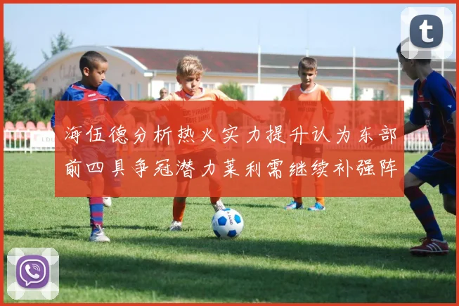 海伍德分析热火实力提升认为东部前四具争冠潜力莱利需继续补强阵容