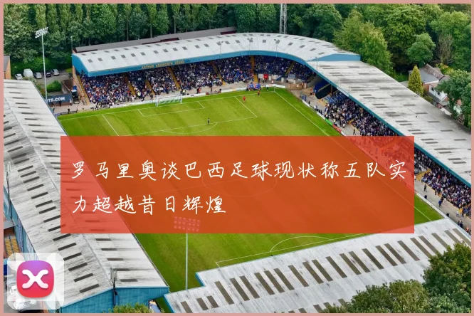 罗马里奥谈巴西足球现状称五队实力超越昔日辉煌